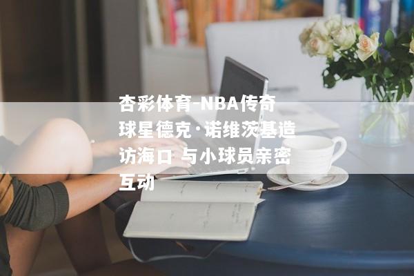 杏彩体育-NBA传奇球星德克·诺维茨基造访海口 与小球员亲密互动